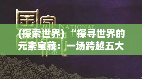 (探索世界) “探寻世界的元素宝藏：一场跨越五大洲的化学之旅！从岩石中提取锂到挖掘深海的稀土，一起揭秘地球的奥秘。”